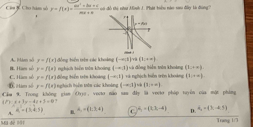 Câu & Cho hàm số y=f(x)= (ax^2+bx+c)/mx+n  có đồ thị như Hình 1. Phát biểu nào sau đây là đúng?
A. Hàm số y=f(x) đồng biến trên các khoảng (-∈fty ;1) và (1;+∈fty ).
B. Hàm số y=f(x) nghịch biến trên khoảng (-∈fty ;1) và đồng biến trên khoảng (1;+∈fty ).
C. Hàm số y=f(x) đồng biến trên khoảng (-∈fty ;1) và nghịch biến trên khoảng (1;+∈fty ).
D. Hám số y=f(x) nghịch biến trên các khoảng (-∈fty ;1) và (1;+∈fty ).
Câu 9. Trong không gian Oxyz, vectơ nào sau đây là vectơ pháp tuyến của mặt phẳng
(P): x+3y-4z+5=0 ?
B. vector n_3=(1;3;4)
A. vector n_1=(3;4:5) C. overline n_2=(1;3;-4) D. vector n_4=(3;-4:5)
Mã dê 101
Trang 1/3