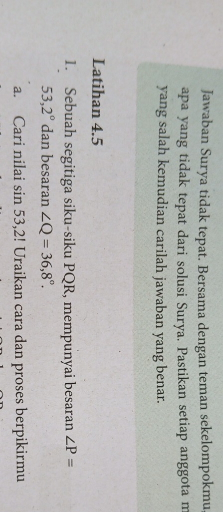 Jawaban Surya tidak tepat. Bersama dengan teman sekelompokmu 
apa yang tidak tepat dari solusi Surya. Pastikan setiap anggota m 
yang salah kemudian carilah jawaban yang benar. 
Latihan 4.5
1. Sebuah segitiga siku-siku PQR, mempunyai besaran ∠ P=
53,2° dan besaran ∠ Q=36,8°. 
a. Cari nilai sin 53,2! Uraikan cara dan proses berpikirmu