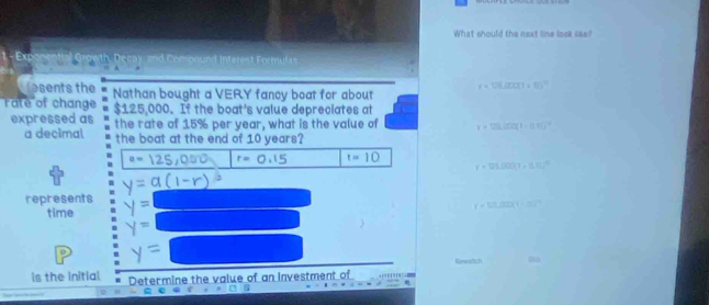 What should the next line look like?
Expane Q cay, and Comoound Interest Formufas
r=12tan (1+t)^2
eents the Nathan bought a VERY fancy boat for about
rate of change $125,000. If the boat's value depreciates at
expressed as the rate of 15% per year, what is the value of v=(2).(0.03)^2=0.15)^2
a decimal the boat at the end of 10 years?
a= a r=0.15 t=10 v=121,000(1+0.11)^2
represents y=□
r=UL△ OC(1)=(^t(H-C)^-1
time y=□
6 y=□
Kewatich 0
is the initial Determine the value of an investment of