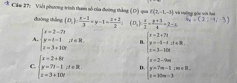 Viết phương trình tham số của đường thằng (D) qua E(2,-1,-3) và vuông góc với hai
đường thẳng (D_1): (x-1)/3 =y-1= (z+2)/2 ; (D_2): x/2 = (y+3)/4 =_ 2-z.
A. beginarrayl x=2-7t y=t-1;t∈ R. z=3+10tendarray.
B. beginarrayl x=2+7t y=-1-t;t∈ R. z=3-10tendarray.
C. beginarrayl x=2+8t y=7t-1;t∈ R. z=3+10tendarray. beginarrayl x=2-9m y=7m-1;m∈ R. z=10m-3endarray.
D.