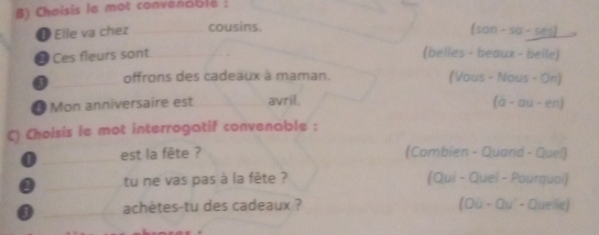 Choisis le mot convenablé : 
❶ Elle va chez_ cousins. 
(son-so-ses) 
# Ces fleurs sont__ 
(belles - beaux - belle) 
_offrons des cadeaux à maman. (Vous - Nous - On) 
* Mon anniversaire est _avril.
(a-au-en)
() Choisis le mot interrogatif convenable : 
0 _est la fête ? (Combien - Quand - Quel) 
0 _tu ne vas pas à la fête ? (Qui - Quel - Pourquoi) 
_ 
achètes-tu des cadeaux ? (Où - Qu' - Quelle)