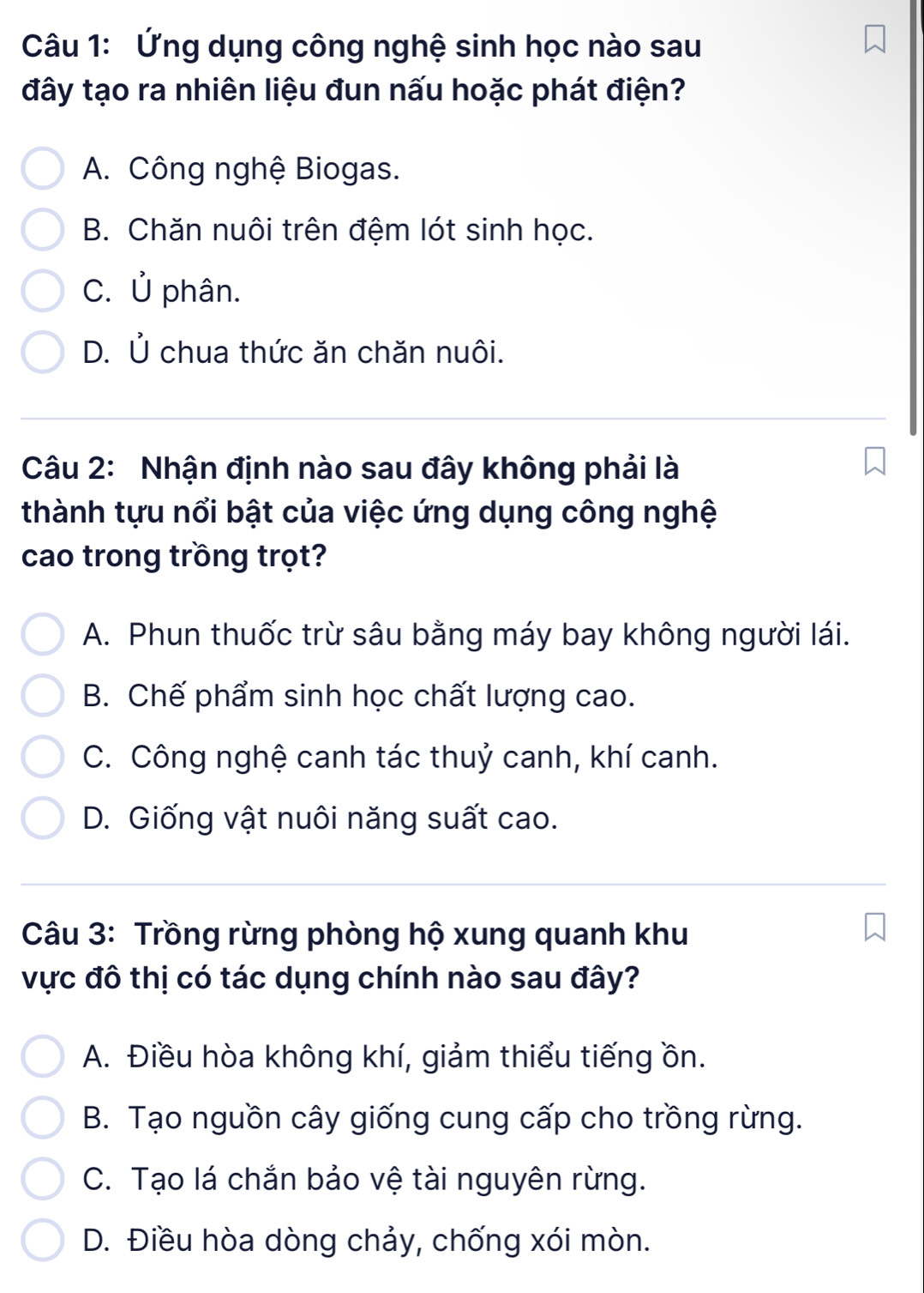 Ứng dụng công nghệ sinh học nào sau
đây tạo ra nhiên liệu đun nấu hoặc phát điện?
A. Công nghệ Biogas.
B. Chăn nuôi trên đệm lót sinh học.
C. Ủ phân.
D. Ủ chua thức ăn chăn nuôi.
Câu 2: Nhận định nào sau đây không phải là
thành tựu nổi bật của việc ứng dụng công nghệ
cao trong trồng trọt?
A. Phun thuốc trừ sâu bằng máy bay không người lái.
B. Chế phẩm sinh học chất lượng cao.
C. Công nghệ canh tác thuỷ canh, khí canh.
D. Giống vật nuôi năng suất cao.
Câu 3: Trồng rừng phòng hộ xung quanh khu
vực đô thị có tác dụng chính nào sau đây?
A. Điều hòa không khí, giảm thiểu tiếng ồn.
B. Tạo nguồn cây giống cung cấp cho trồng rừng.
C. Tạo lá chắn bảo vệ tài nguyên rừng.
D. Điều hòa dòng chảy, chống xói mòn.