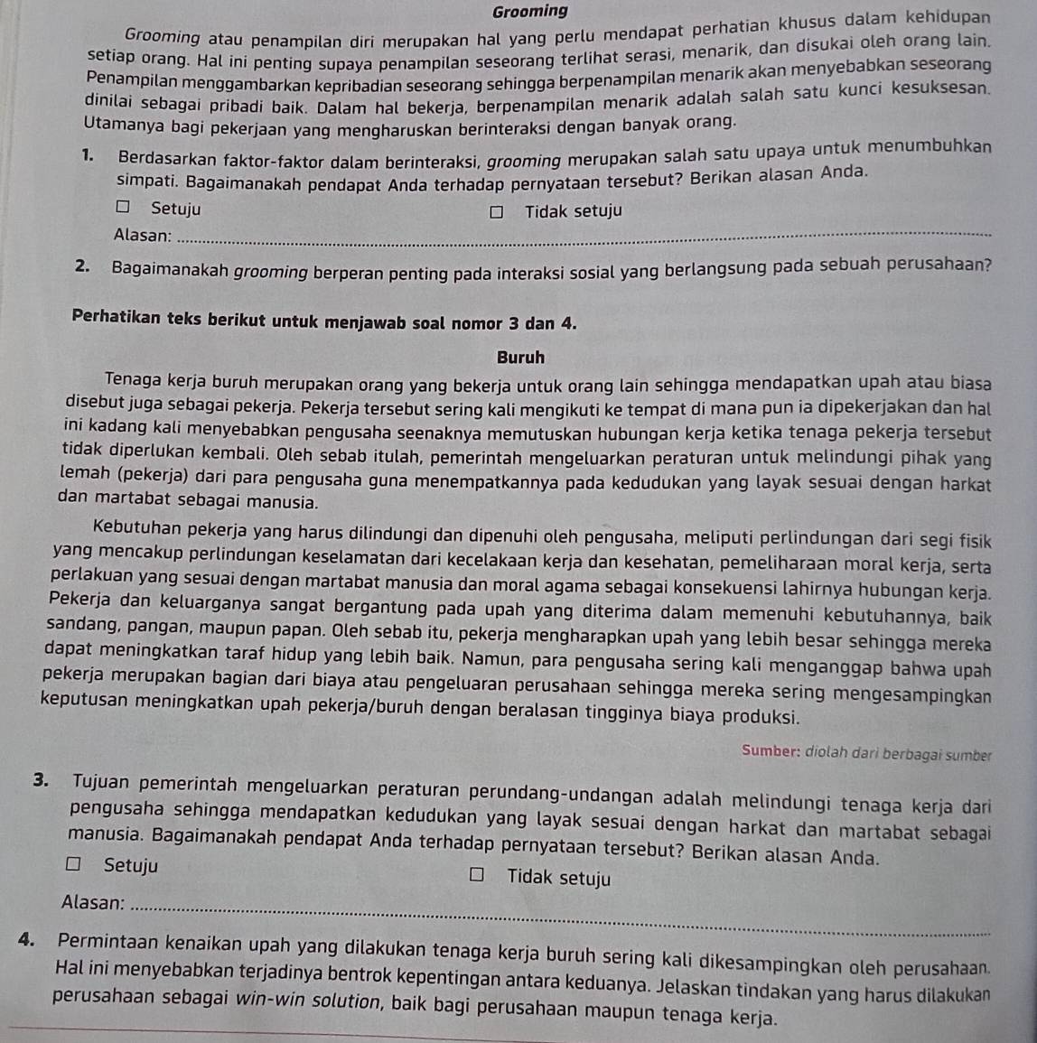 Grooming
Grooming atau penampilan diri merupakan hal yang perlu mendapat perhatian khusus dalam kehidupan
setiap orang. Hal ini penting supaya penampilan seseorang terlihat serasi, menarik, dan disukai oleh orang lain.
Penampilan menggambarkan kepribadian seseorang sehingga berpenampilan menarik akan menyebabkan seseorang
dinilai sebagai pribadi baik. Dalam hal bekerja, berpenampilan menarik adalah salah satu kunci kesuksesan.
Utamanya bagi pekerjaan yang mengharuskan berinteraksi dengan banyak orang.
1. Berdasarkan faktor-faktor dalam berinteraksi, grooming merupakan salah satu upaya untuk menumbuhkan
simpati. Bagaimanakah pendapat Anda terhadap pernyataan tersebut? Berikan alasan Anda.
□ Setuju Tidak setuju
Alasan:_
2. Bagaimanakah grooming berperan penting pada interaksi sosial yang berlangsung pada sebuah perusahaan?
Perhatikan teks berikut untuk menjawab soal nomor 3 dan 4.
Buruh
Tenaga kerja buruh merupakan orang yang bekerja untuk orang lain sehingga mendapatkan upah atau biasa
disebut juga sebagai pekerja. Pekerja tersebut sering kali mengikuti ke tempat di mana pun ia dipekerjakan dan hal
ini kadang kali menyebabkan pengusaha seenaknya memutuskan hubungan kerja ketika tenaga pekerja tersebut
tidak diperlukan kembali. Oleh sebab itulah, pemerintah mengeluarkan peraturan untuk melindungi pihak yang
lemah (pekerja) dari para pengusaha guna menempatkannya pada kedudukan yang layak sesuai dengan harkat
dan martabat sebagai manusia.
Kebutuhan pekerja yang harus dilindungi dan dipenuhi oleh pengusaha, meliputi perlindungan dari segi fisik
yang mencakup perlindungan keselamatan dari kecelakaan kerja dan kesehatan, pemeliharaan moral kerja, serta
perlakuan yang sesuai dengan martabat manusia dan moral agama sebagai konsekuensi lahirnya hubungan kerja.
Pekerja dan keluarganya sangat bergantung pada upah yang diterima dalam memenuhi kebutuhannya, baik
sandang, pangan, maupun papan. Oleh sebab itu, pekerja mengharapkan upah yang lebih besar sehingga mereka
dapat meningkatkan taraf hidup yang lebih baik. Namun, para pengusaha sering kali menganggap bahwa upah
pekerja merupakan bagian dari biaya atau pengeluaran perusahaan sehingga mereka sering mengesampingkan
keputusan meningkatkan upah pekerja/buruh dengan beralasan tingginya biaya produksi.
Sumber: diolah dari berbagai sumber
3. Tujuan pemerintah mengeluarkan peraturan perundang-undangan adalah melindungi tenaga kerja dari
pengusaha sehingga mendapatkan kedudukan yang layak sesuai dengan harkat dan martabat sebagai
manusia. Bagaimanakah pendapat Anda terhadap pernyataan tersebut? Berikan alasan Anda.
Setuju Tidak setuju
Alasan:_
4. Permintaan kenaikan upah yang dilakukan tenaga kerja buruh sering kali dikesampingkan oleh perusahaan.
Hal ini menyebabkan terjadinya bentrok kepentingan antara keduanya. Jelaskan tindakan yang harus dilakukan
perusahaan sebagai win-win solution, baik bagi perusahaan maupun tenaga kerja.