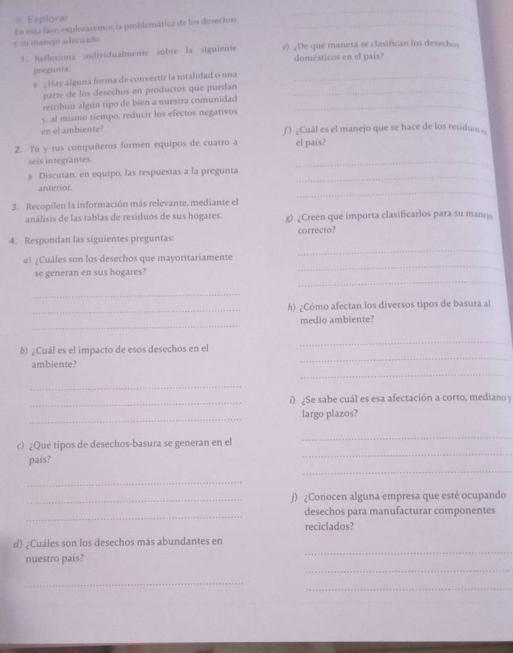 Explorar
En esta fáse, exploraremos la problemática de los desechos_
_
y su manejo adecuado
1. Reffexiona individualmente sobre la siguiente e) ¿De qué manera se clasifican los desechos
domésticos en el país?
pregunta
#  Hay alguna forma de convertir la totalidad o una_
parte de los desechos en productos que puedan_
retribuir algún tipo de bien a nuestra comunidad_
y, al mismo tiempo, reducir los efectos negativos
en el ambiente? ƒ ) ¿Cuál es el manejo que se hace de los residuos 
2. Tú y tus compañeros formen equipos de cuatro a el país?
seis integrantes.
_
》 Discutan, en equipo, las respuestas a la pregunta_
_
anterior.
3. Recopilen la información más relevante, mediante el
análisis de las tablas de residuos de sus hogares. g) ¿Creen que importa clasificarlos para su manej
_
4. Respondan las siguientes preguntas: correcto?
_
α) ¿Cuáles son los desechos que mayoritariamente
_
se generan en sus hogares?
_
_h) ¿Cómo afectan los diversos tipos de basura al
_
medio ambiente?
_
b) ¿Cuál es el impacto de esos desechos en el
_
_
ambiente?
_
_
i) ¿Se sabe cuál es esa afectación a corto, mediano y
_
largo plazos?
c) ¿Qué tipos de desechos-basura se generan en el
_
_
país?
_
_
_∫) ¿Conocen alguna empresa que esté ocupando
_
desechos para manufacturar componentes
reciclados?
_
d) ¿Cuáles son los desechos más abundantes en
_
nuestro país?
_
_