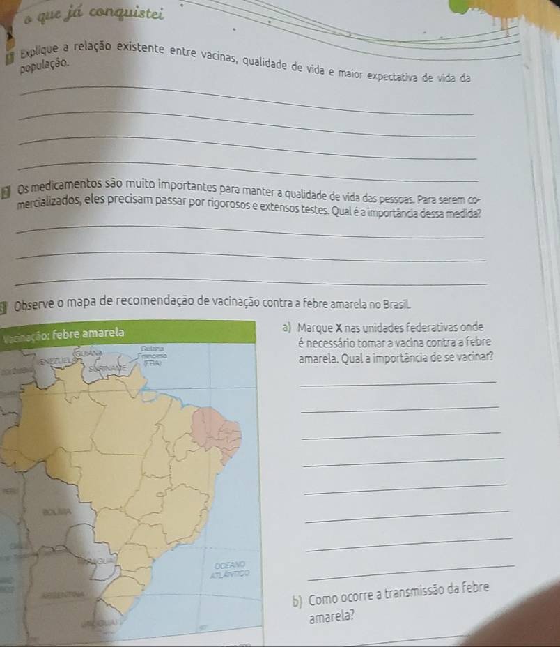 que já conquistei 
_ 
Explique a relação existente entre vacinas, qualidade de vida e maior expectativa de vida da 
população. 
_ 
_ 
_ 
o Os medicamentos são muito importantes para manter a qualidade de vida das pessoas. Para serem co 
_ 
mercializados, eles precisam passar por rigorosos e extensos testes. Qual é a importância dessa medida? 
_ 
_ 
Observe o mapa de recomendação de vacinação contra a febre amarela no Brasil. 
Vecinação: febre amarela 
Marque X nas unidades federativas onde 
é necessário tomar a vacina contra a febre 
amarela. Qual a importância de se vacinar? 
_ 
_ 
_ 
_ 
_ 
_ 
_ 
_ 
b) Como ocorre a transmissão da febre 
amarela?