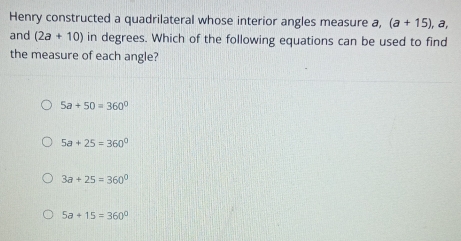 Henry constructed a quadrilateral whose interior angles measure a, (a+15), a, 
and (2a+10) in degrees. Which of the following equations can be used to find
the measure of each angle?
5a+50=360°
5a+25=360°
3a+25=360°
5a+15=360°