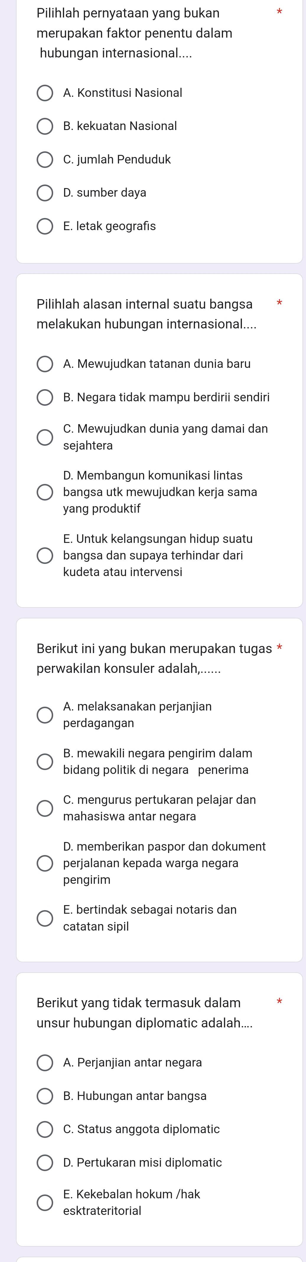 Pilihlah pernyataan yang bukan
merupakan faktor penentu dalam
hubungan internasional....
A. Konstitusi Nasional
B. kekuatan Nasional
C. jumlah Penduduk
D. sumber daya
E. letak geografıs
Pilihlah alasan internal suatu bangsa
melakukan hubungan internasional....
A. Mewujudkan tatanan dunia baru
B. Negara tidak mampu berdirii sendiri
C. Mewujudkan dunia yang damai dan
sejahtera
D. Membangun komunikasi lintas
bangsa utk mewujudkan kerja sama
yang produktif
E. Untuk kelangsungan hidup suatu
bangsa dan supaya terhindar dari
kudeta atau intervensi
Berikut ini yang bukan merupakan tugas *
perwakilan konsuler adalah,......
A. melaksanakan perjanjian
perdagangan
B. mewakili negara pengirim dalam
bidang politik di negara penerima
C. mengurus pertukaran pelajar dan
mahasiswa antar negara
D. memberikan paspor dan dokument
perjalanan kepada warga negara
pengirim
E. bertindak sebagai notaris dan
catatan sipil
Berikut yang tidak termasuk dalam
unsur hubungan diplomatic adalah....
A. Perjanjian antar negara
B. Hubungan antar bangsa
C. Status anggota diplomatic
D. Pertukaran misi diplomatic
E. Kekebalan hokum /hak
esktrateritorial