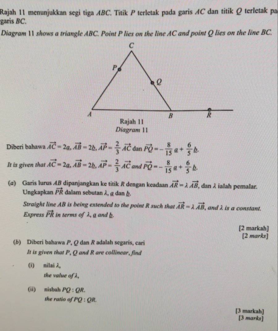 Rajah 11 menunjukkan segi tiga ABC. Titik P terletak pada garis AC dan titik Q terletak par 
garis BC. 
Diagram 11 shows a triangle ABC. Point P lies on the line AC and point Q lies on the line BC. 
Diagram 11 
Diberi bahawa vector AC=2a, vector AB=2b, vector AP= 2/3 vector AC dan vector PQ=- 8/15 a+ 6/5 b. 
It is given that vector AC=2a, vector AB=2b, vector AP= 2/3 vector AC and vector PQ=- 8/15 a+ 6/5 b. 
(σ) Garis lurus AB dipanjangkan ke titik R dengan keadaan vector AR=lambda vector AB , dan λ ialah pemalar. 
Ungkapkan vector PR dalam sebutan λ, g dan h. 
Straight line AB is being extended to the point R such that vector AR=lambda vector AB , and λ is a constant. 
Express vector PR in terms of λ, a and b. 
[2 markah] 
[2 marks] 
(b) Diberi bahawa P, Q dan R adalah segaris, cari 
It is given that P, Q and R are collinear, find 
(i) nilai λ, 
the value of λ, 
(ii) nisbah PQ:QR. 
the ratio of PQ:QR
[3 markah] 
[3 marks]