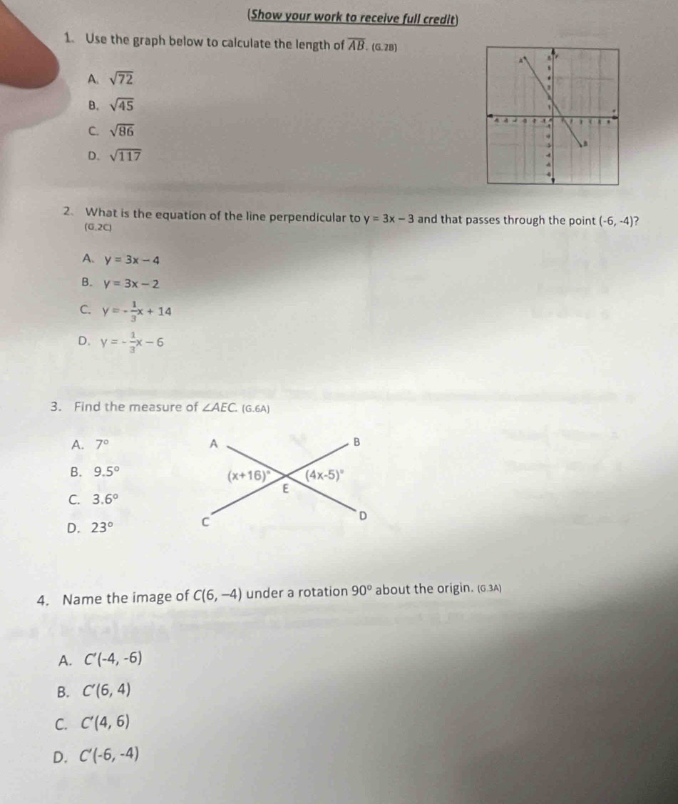 Show your work to receive full credit)
1. Use the graph below to calculate the length of overline AB. (G. 28)
A. sqrt(72)
B. sqrt(45)
C. sqrt(86)
D. sqrt(117)
2、 What is the equation of the line perpendicular to y=3x-3 and that passes through the point (-6,-4) 7
(G,2C)
A. y=3x-4
B. y=3x-2
C. y=- 1/3 x+14
D. y=- 1/3 x-6
3. Find the measure of ∠ AEC.(G.6A)
A. 7°
B. 9.5°
C. 3.6°
D. 23°
4. Name the image of C(6,-4) under a rotation 90° about the origin. (G.3A)
A. C'(-4,-6)
B. C'(6,4)
C. C'(4,6)
D. C'(-6,-4)