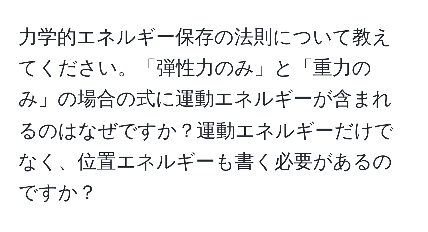 力学的エネルギー保存の法則について教えてください。「弾性力のみ」と「重力のみ」の場合の式に運動エネルギーが含まれるのはなぜですか？運動エネルギーだけでなく、位置エネルギーも書く必要があるのですか？