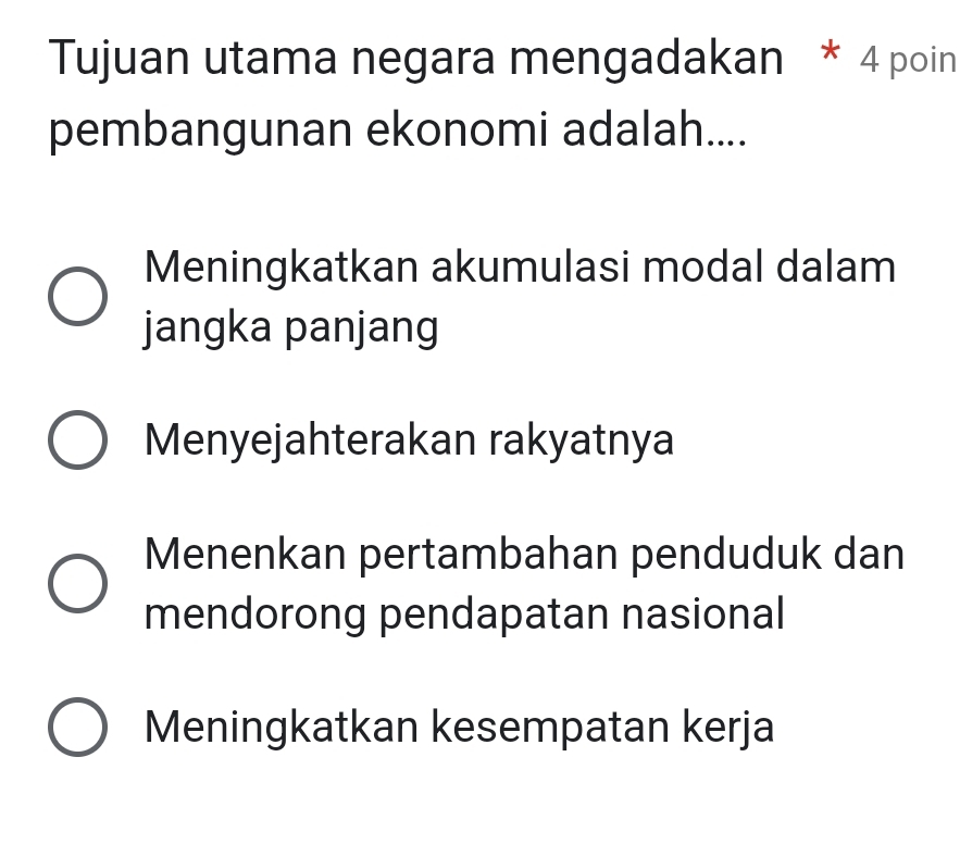 Tujuan utama negara mengadakan * 4 poin
pembangunan ekonomi adalah....
Meningkatkan akumulasi modal dalam
jangka panjang
Menyejahterakan rakyatnya
Menenkan pertambahan penduduk dan
mendorong pendapatan nasional
Meningkatkan kesempatan kerja