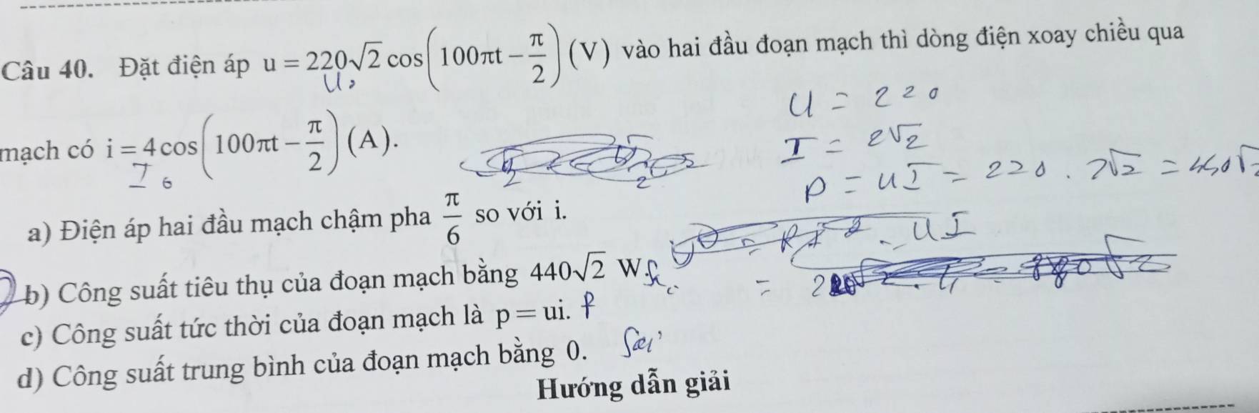 Đặt điện áp u=220sqrt(2)cos (100π t- π /2 )(V) vào hai đầu đoạn mạch thì dòng điện xoay chiều qua 
mạch có i=4cos (100π t- π /2 )(A). 
a) Điện áp hai đầu mạch chậm pha  π /6  so với i. 
b) Công suất tiêu thụ của đoạn mạch bằng 440sqrt(2)W
c) Công suất tức thời của đoạn mạch là p=ui. 
d) Công suất trung bình của đoạn mạch bằng 0. 
Hướng dẫn giải