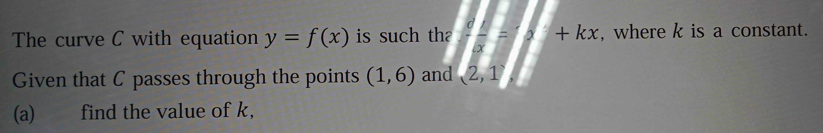 The curve C with equation y=f(x) is such th  d/dx =x+kx , where k is a constant. 
Given that C passes through the points (1,6) and (2,1)
(a) find the value of k,