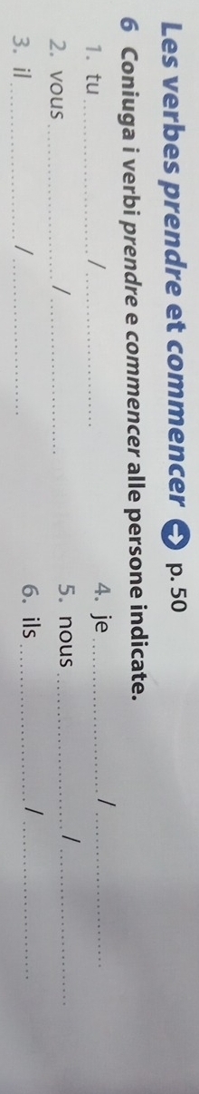 Les verbes prendre et commencer p. 50
6 Coniuga i verbi prendre e commencer alle persone indicate. 
1. tu_ /_ 4. je_ 
_/ 
2. vous_ /_ 5. nous_ 
_ 
3. il_ /_ 
6. ils_ 
_