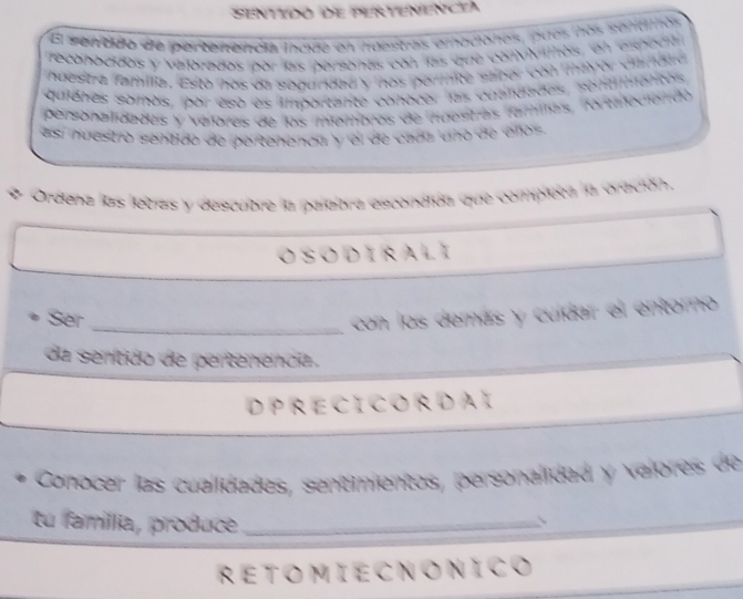 Senttdo de Pertenencta 
El senddo de pertenencia inoue en huestras emociones, pues nos sentimos 
reconacidos y velorados pór las personas con las que convivithos, en espoda 
huestra familia. Esto hos da segundad y hos porinite saber con mayor ciandto 
quienes somos, por esó es importante conocer las cuandades, sontlmentos 
personalidades y valores de los miembros de nuestras famias, fortaecióndo 
así huestró sentido de pertenencia y el de cads uno de eños 
Ordena las lletas y descubre la palebra escondida que completa la oración, 
OSODIRALI 
Ser _con los demás y cuídar el entorno 
da sentido de pertenencia. 
D PRECI CORDAI 
Conocer las cualidades, sentimientos, personalidad y valores de 
tu famíllia, produce_ 
RETOMIECNONICO