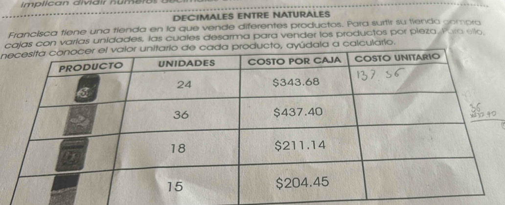 DECIMALES ENTRE NATURALES 
Francisca tiene una tienda en la que vende diferentes productos. Para surtir su tienda compra 
cajas con varias unidades, las cuales desarma para vender los productos por pieza. Para ello, 
nyúdala a calculario.