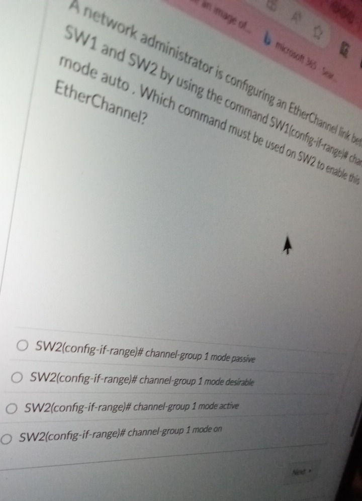 é àn image of.
microsoft 365 - Sear
network administrator is configuring an EtherChannel linl
W1 and SW2 by using the command SW1(config-if-range)#
EtherChannel?
hode auto . Which command must be used on SW2 to enable
SW2(config-if-range)# channel-group 1 mode passive
SW2(config-if-range)# channel-group 1 mode desirable
SW2(config-if-range)# channel-group 1 mode active
SW2(config-if-range)# channel-group 1 mode on
Neld