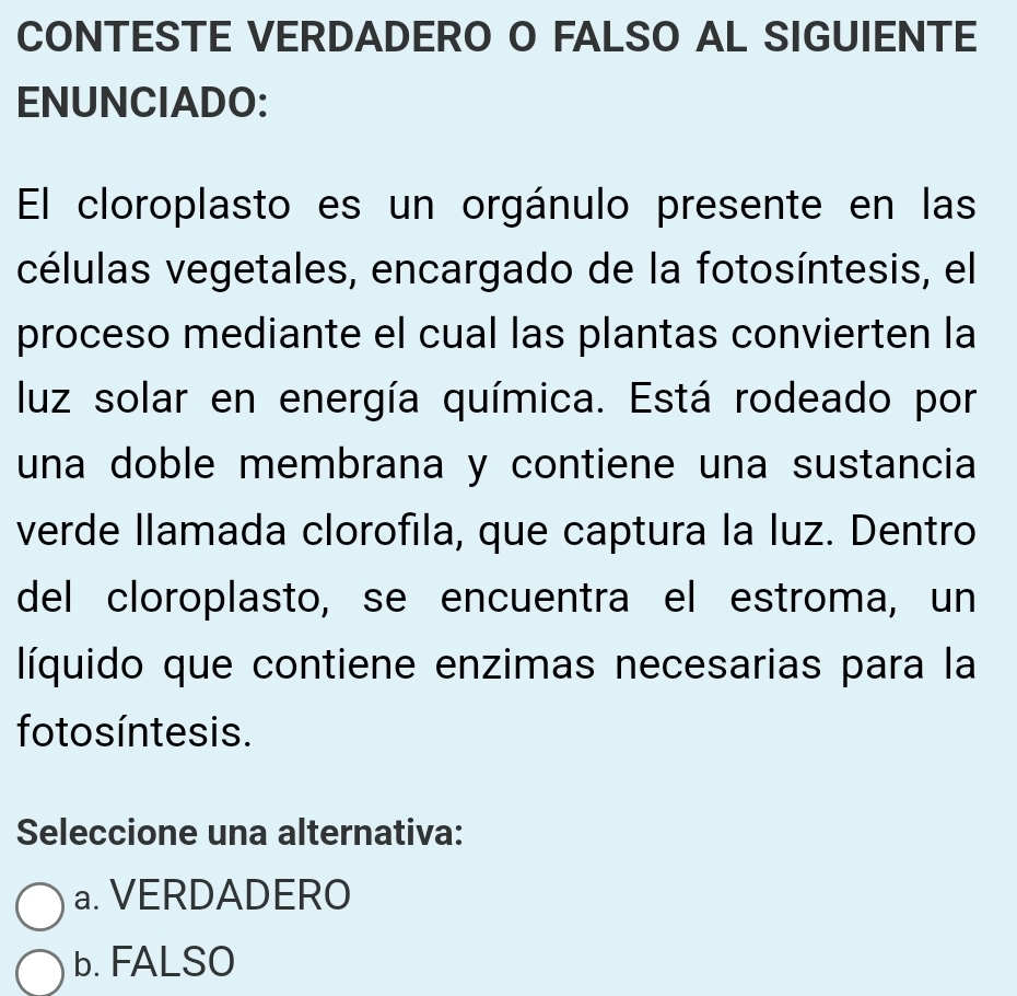 CONTESTE VERDADERO O FALSO AL SIGUIENTE
ENUNCIADO:
El cloroplasto es un orgánulo presente en las
células vegetales, encargado de la fotosíntesis, el
proceso mediante el cual las plantas convierten la
luz solar en energía química. Está rodeado por
una doble membrana y contiene una sustancia
verde llamada clorofila, que captura la luz. Dentro
del cloroplasto, se encuentra el estroma, un
líquido que contiene enzimas necesarias para la
foto s íntesis.
Seleccione una alternativa:
a. VERDADERO
b. FALSO