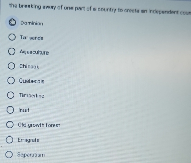 the breaking away of one part of a country to create an independent cour
Dominion
Tar sands
Aquaculture
Chinook
Quebecois
Timberline
Inuit
Old-growth forest
Emigrate
Separatism