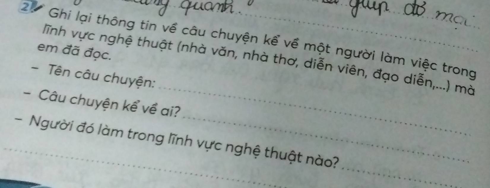 Ghi lại thông tin về câu chuyện kể về một người làm việc trong 
em đã đọc. 
_ 
ĩnh vực nghệ thuật (nhà văn, nhà thơ, diễn viên, đạo diễn,...) mà 
- Tên câu chuyện: 
- Câu chuyện kể về ai? 
_ 
_ 
_- Người đó làm trong lĩnh vực nghệ thuật nào?