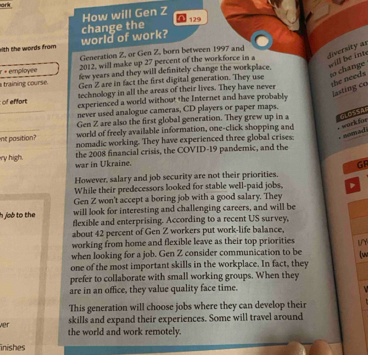 ork
How will Gen Z
change the 129
with the words from world of work?
diversity ar
Generation Z, or Gen Z, born between 1997 and
will be inte
r • employee 2012, will make up 27 percent of the workforce in a
to change
few years and they will definitely change the workplace.
the needs
training course. Gen Z are in fact the first digital generation. They use
lasting co
of effort technology in all the areas of their lives. They have never
experienced a world without the Internet and have probably
_never used analogue cameras, CD players or paper maps.
Gen Z are also the first global generation. They grew up in a
GLOSSAR
nt position? world of freely available information, one-click shopping and work for
nomadic working. They have experienced three global crises; nomadi
ry high. the 2008 financial crisis, the COVID-19 pandemic, and the
war in Ukraine. GR
However, salary and job security are not their priorities.
While their predecessors looked for stable well-paid jobs,
Gen Z won't accept a boring job with a good salary. They
h job to the will look for interesting and challenging careers, and will be
flexible and enterprising. According to a recent US survey,
about 42 percent of Gen Z workers put work-life balance,
working from home and flexible leave as their top priorities I/Y
when looking for a job. Gen Z consider communication to be
(w
one of the most important skills in the workplace. In fact, they
prefer to collaborate with small working groups. When they
are in an office, they value quality face time.
This generation will choose jobs where they can develop their
ver skills and expand their experiences. Some will travel around
the world and work remotely.
inishes