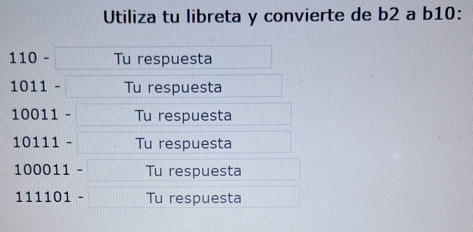 Utiliza tu libreta y convierte de b2 a b10 :
110-□ Tu respuesta
1011-  4/7 
Tu respuesta
10011- =□° Tu respuesta
10111- □^(frac 1)2 Tu respuesta
100 011- Tu respuesta 
111 101- Tu respuesta