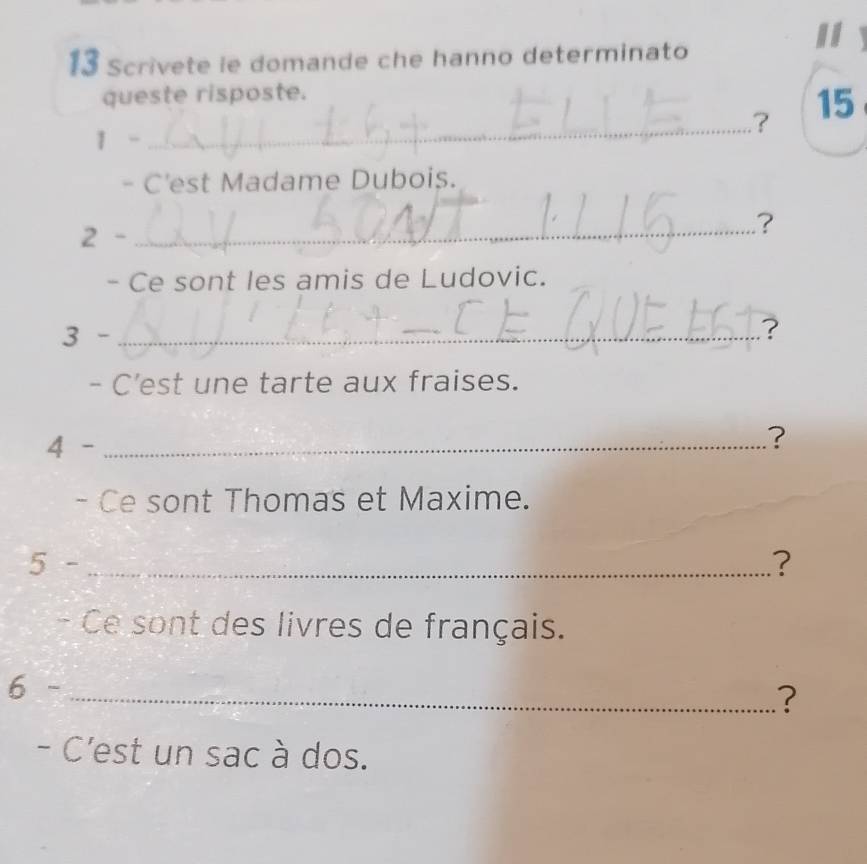 Scrivete ie domande che hanno determinato 
queste risposte. 
_ 
.? 15 
1 - 
- C'est Madame Dubois. 
2 - 
_? 
- Ce sont les amis de Ludovic. 
3 - _? 
- C’est une tarte aux fraises. 
4 - _? 
- Ce sont Thomas et Maxime. 
5 - _? 
- Ce sont des livres de français. 
6 -_ 
? 
- C'est un sac à dos.