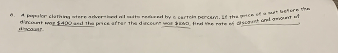 A popular clothing store advertised all suits reduced by a certain percent. If the price of a suit before the 
discount was $400 and the price after the discount was $260, find the rate of discount and amount of 
discount.