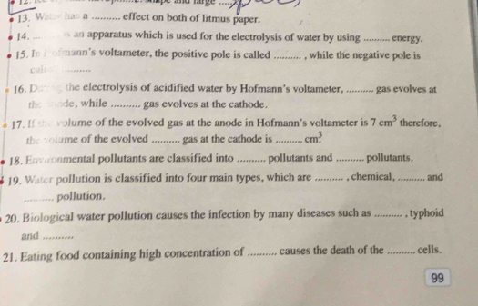 and rrge 
13. Wat has a ... 
effect on both of litmus paper. 
14._ s an apparatus which is used for the electrolysis of water by using _ energy. 
15. In Irofmann's voltameter, the positive pole is called_ , while the negative pole is 
cali_ 
16. Datig the electrolysis of acidified water by Hofmann's voltameter, .......... gas evolves at 
the mode, while .......... gas evolves at the cathode. 
17. If the volume of the evolved gas at the anode in Hofmann's voltameter is 7cm^3 therefore. 
the volume of the evolved .......... gas at the cathode is _ cm^3
18. Envonmental pollutants are classified into .......... pollutants and ......... pollutants . 
19. Water pollution is classified into four main types, which are _, chemical , _... and 
_pollution. 
20. Biological water pollution causes the infection by many diseases such as ...... . , typhoid 
and_ 
21. Eating food containing high concentration of .......... causes the death of the _cells. 
99