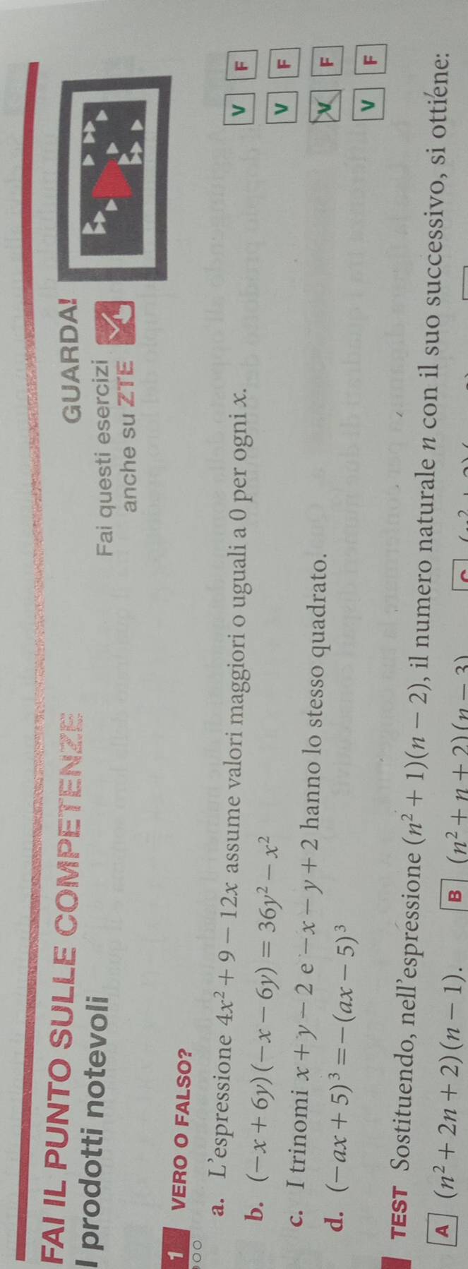 FAI IL PUNTO SULLE COMPETENZE 
GUARDA! 
I prodotti notevoli 
Fai questi esercizi 
anche su ZTE 
1 VERO O FALSO? 
00 
a. Lespressione 4x^2+9-12x assume valori maggiori o uguali a 0 per ogni x. 
b. (-x+6y)(-x-6y)=36y^2-x^2
F 
V F 
c. I trinomi x+y-2e-x-y+2 hanno lo stesso quadrato. 
d. (-ax+5)^3=-(ax-5)^3
F 
V F 
TEST Sostituendo, nell’espressione (n^2+1)(n-2) , il numero naturale n con il suo successivo, si ottiene: 
A (n^2+2n+2)(n-1). B (n^2+n+2)(n-3)