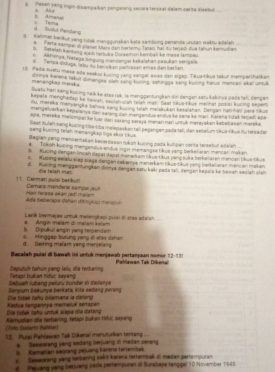 Pesan yang ingin disampaikan pengarang secara tersirat dalam cerita disebut ....
a Alur
b. Amanat
c. Tema
d. Sudut Pandang
9. Kalimat berikut yang tidak menggunakan kata sambung penanda urutan waktu adalah
a. Farta sampai di planet Mars dan bertemu Tatao, hal itu teriadi dua tahun kemudian.
b. Setelah kantong ajaib terbuka Doraemon kembali ke masa lampau
c. Akhirnya, Nataga bingung mendengar kekalahan pasukan serigala.
d. Tanpa diduga, labu itu berisikan perhiasan emas dan berlian
10. Pada suatu masa ada seekor kucing yang sangat awas dan sigap. Tikus-tikus takut memperlihatkan
dirinya karena takut dimangsa oleh sang kucing, sehingga sang kucing harus mencari akal untuk
menangkap mereka.
Suatu hari sang kucing naik ke atas rak. la menggantungkan diri dengan satu kakinya pada tali, dengan
kepala menghadap ke bawah, seolah-olah telah mati. Saat tikus-tikus melihat posisi kucing seperti
itu, mereka menyangka bahwa sang kucing telah melakukan kesalahan. Dengan hati-hati para tikus
mengeluarkan kepalanya dari sarang dan mengendus-endus ke sana ke mari. Karena tidak terjadi apa-
apa, mereka melompat ke luar dari sarang seraya menari-nari untuk merayakan kebebasan mereka.
Saat itulah sang kucing tiba-tiba melepaskan tali pegangan pada tali, dan sebelum tikus-tikus itu tersadar
sang kucing telah menangkap tiga ekor tikus.
Bagian yang menceritakan kecerdasan tokoh kucing pada kutipan cerita tersebut adalah ....
a. Tokoh kucing mengendus-endus ingin memangsa tikus yang berkeliaran mencari makan.
b. Kucing dengan lincah dapat dapat menerkam tikus-tikus yang suka berkeliaran mencari tikus-tikus.
c. Kucing selalu siap siaga dengan cakarnya menerkam tikus-tikus yang berkeliaran mencari makan.
d. Kucing menggantungkan dirinya dengan satu kaki pada tali, dengan kepala ke bawah seolah olah
dia telah mati
11. Cermati puisi berikut!
Cemara menderai sampai jauh
Hari terasa akan jadi malam
Ada beberapa dahan ditingkap merapun
Larik bermajas untuk melengkapi puisi di atas adalah ....
a Angin malam di malam kelam
b. Dipukul angin yang terpendam
c. Hinggap burung yang di atas dahan
d. Seiring malam yang menjelang
Bacalah puisi di bawah ini untuk menjawab pertanyaan nomor 12-13!
Pahlawan Tak Dikenal
Sepuluh tahun yang lalu, dia terbaring
Tetapi bukan tidur, sayang
Sebuah lubang peluru bundar di dadanya
Senyum bekunya berkata, kita sedang perang
Dia tidak tahu bilamana ia datang
Kedua tangannya memeluk senapan
Dia tidak tahu untuk siapa dia datang
Kemudian dia terbaring, tetapi bukan tidur, sayang
(Toto Sudarto Bahtiar)
12. Puisi Pahlawan Tak Dikenal menuturkan tentang 6
a. Seseorang yang sedang berjuang di medan perang
b. Kematian seorang pejuang karena tertembak
c. Seseorang yang terbaring sakit karena tertembak di medan pertempuran
d. Pejuang yang berjuang pada pertempuran di Surabaya tanggal 10 November 1945