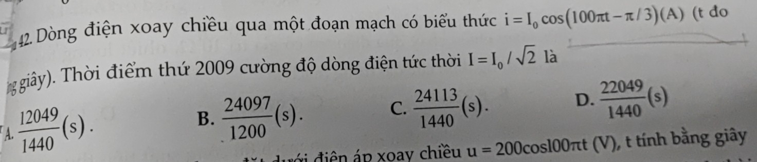 Dòng điện xoay chiều qua một đoạn mạch có biểu thức i=I_0cos (100π t-π /3)(A) (t do
ggiây). Thời điểm thứ 2009 cường độ dòng điện tức thời I=I_0/sqrt(2) là
A.  12049/1440 (s).
B.  24097/1200 (s).
C.  24113/1440 (s).
D.  22049/1440 (s)
v điê n áp xoay chiều u=200 cosl00πt (V), t tính bằng giây