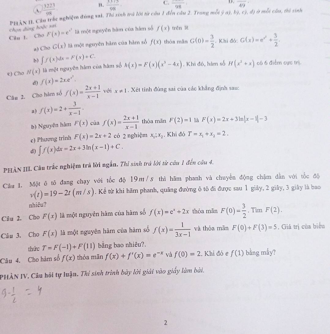 A.  3223/98 . B.  3375/98 ·
D.
C. frac 98· overline (49)°
PHẢN H. Câu trắc nghiệm đúng sai. Thí sinh trả lời từ câu 1 đến câu 2. Trong mwidehat OI ya) , b), c), d) ở mỗi câu, thi sinh
chọn đùng hoặc sai.
Câu 1. Cho F(x)=e^(x^2) là một nguyên hàm của hàm số f(x) trên R
a) Cho G(x) là một nguyên hàm của hàm số f(x) thỏa mãn G(0)= 3/2 . Khi đó: G(x)=e^(x^2)+ 3/2 .
b ) ∈t f(x)dx=F(x)+C.
c) Cho H(x) là một nguyên hàm của hàm số h(x)=F(x)(x^3-4x). Khi đó, hàm số H(x^2+x) có 6 điểm cực trị.
d) f(x)=2x.e^(x^2).
Câu 2. Cho hàm số f(x)= (2x+1)/x-1  với x!= 1. Xét tính đúng sai của các khẳng định sau:
a) f(x)=2+ 3/x-1 .
b) Nguyên hàm F(x) của f(x)= (2x+1)/x-1  thỏa mãn F(2)=1 là F(x)=2x+3ln |x-1|-3
c) Phương trình F(x)=2x+2 có 2 nghiệm x_1;x_2. Khi đó T=x_1+x_2=2.
d) ∈t f(x)dx=2x+3ln (x-1)+C.
PHÀN III. Câu trắc nghiệm trả lời ngắn. Thí sinh trả lời từ câu 1 đến câu 4.
Câu 1. Một ô tô đang chạy với tốc độ 19m/s thì hãm phanh và chuyển động chậm dần với tốc độ
v(t)=19-2t(m/s). Kể từ khi hãm phanh, quãng đường ô tô đi được sau 1 giây, 2 giây, 3 giây là bao
nhiêu?
Câu 2. Cho F(x) là một nguyên hàm của hàm số f(x)=e^x+2x thỏa mãn F(0)= 3/2 . Tìm F(2).
Câu 3. Cho F(x) là một nguyên hàm của hàm số f(x)= 1/3x-1  và thỏa mãn F(0)+F(3)=5. Giá trị của biểu
thức T=F(-1)+F(11) bằng bao nhiêu?.
Câu 4. Cho hàm số f(x) thỏa mãn f(x)+f'(x)=e^(-x) và f(0)=2. Khi đó e f(1) bằng mấy?
PHÀN IV. Câu hỏi tự luận. Thí sinh trình bày lời giải vào giấy làm bài.
2