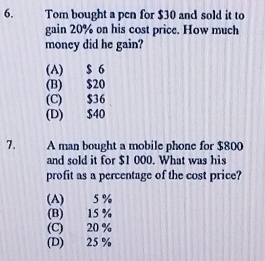 Tom bought a pen for $30 and sold it to
gain 20% on his cost price. How much
money did he gain?
(A) $ 6
(B) $20
(C) $36
(D) $40
7. A man bought a mobile phone for $800
and sold it for $1 000. What was his
profit as a percentage of the cost price?
(A) 5 %
(B) 15 %
(C) 20 %
(D) 25 %