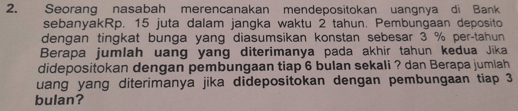 Seorang nasabah merencanakan mendepositokan uangnya di Bank 
sebanyakRp. 15 juta dalam jangka waktu 2 tahun. Pembungaan deposito 
dengan tingkat bunga yang diasumsikan konstan sebesar 3 % per-tahun 
Berapa jumlah uang yang diterimanya pada akhir tahun kedua Jika 
didepositokan dengan pembungaan tiap 6 bulan sekali ? dan Berapa jumlah 
uang yang diterimanya jika didepositokan dengan pembungaan tiap 3
bulan?