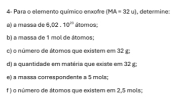 4- Para o elemento químico enxofre (MA=32u) , determine: 
a) a massa de 6,02.10^(23) átomos; 
b) a massa de 1 mol de átomos; 
c) o número de átomos que existem em 32 g; 
d) a quantidade em matéria que existe em 32 g; 
e) a massa correspondente a 5 mols; 
f ) o número de átomos que existem em 2,5 mols;