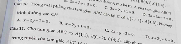 (-,2), B(3;1), C(5;4).
B. 2x+3y+8=0. dnh đường cao kẻ từ A của tam giác ABC ?
Câu 10. Trong mặt phẳng cho tam giác ABC cân tại C có B(2;-1), A(4;3) 2x+3y-2=0.
C. 3x-2y+1=0. D.
trình đường cao CH
A. x-2y-1=0. B. x-2y+1=0. C.. Phương
Câu 11. Cho tam giác ABC có A(1;1), B(0;-2), C(4;2) 2x+y-2=0. D. x+2y-5=0. 
trung tuyến của tam giác ABC kà
Lập phư