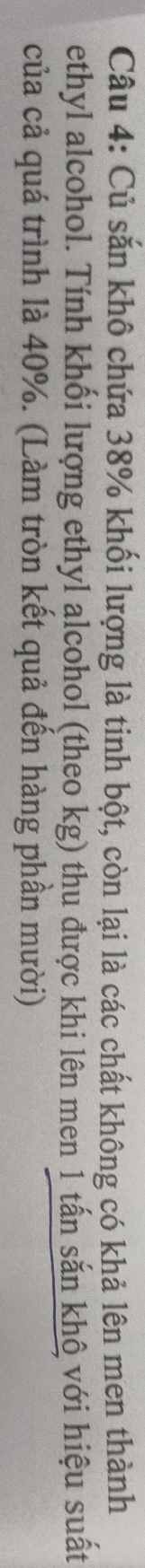 Củ săn khô chứa 38% khối lượng là tinh bột, còn lại là các chất không có khả lên men thành 
ethyl alcohol. Tính khối lượng ethyl alcohol (theo kg) thu được khi lên men 1 tấn sắn khô với hiệu suất 
của cả quá trình là 40%. (Làm tròn kết quả đến hàng phần mười)