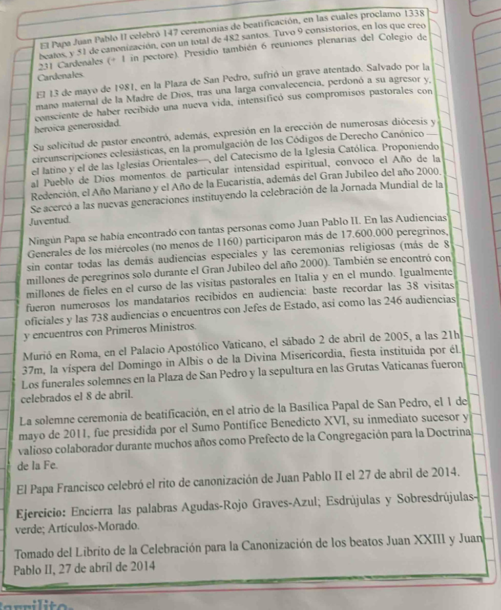 El Papa Juan Pablo II celebró 147 ceremonias de beatificación, en las cuales proclamo 1338
beatos, y 51 de canonización, con un total de 482 santos. Tuvo 9 consistorios, en los que creo
231 Cardenales (+ 1 in pectore). Presidio también 6 reuniones plenarias del Colegio de
Cardenales
El 13 de mayo de 1981, en la Plaza de San Pedro, sufrió un grave atentado. Salvado por la
mano maternal de la Madre de Dios, tras una larga convalecencia, perdonó a su agresor y,
consciente de haber recibido una nueva vida, intensificó sus compromisos pastorales con
heroica generosidad.
Su solicitud de pastor encontró, además, expresión en la erección de numerosas diócesis y
circunscripciones eclesiásticas, en la promulgación de los Códigos de Derecho Canónico
el latino y el de las Iglesias Orientales—, del Catecismo de la Iglesia Católica. Proponiendo
al Pueblo de Dios momentos de particular intensidad espiritual, convoco el Año de la
Redención, el Año Mariano y el Año de la Eucaristía, además del Gran Jubileo del año 2000.
Se acercó a las nuevas generaciones instituyendo la celebración de la Jornada Mundial de la
Juventud.
Ningún Papa se había encontrado con tantas personas como Juan Pablo II. En las Audiencias
Generales de los miércoles (no menos de 1160) participaron más de 17.600.000 peregrinos,
sin contar todas las demás audiencias especiales y las ceremonias religiosas (más de 8
millones de peregrinos solo durante el Gran Jubileo del año 2000). También se encontró con
millones de fieles en el curso de las visitas pastorales en Italia y en el mundo. Igualmente
fueron numerosos los mandatarios recibidos en audiencia: baste recordar las 38 visitas
oficiales y las 738 audiencias o encuentros con Jefes de Estado, así como las 246 audiencias
y encuentros con Primeros Ministros.
Murió en Roma, en el Palacio Apostólico Vaticano, el sábado 2 de abril de 2005, a las 21h
37m, la víspera del Domingo in Albis o de la Divina Misericordia, fiesta instituida por él.
Los funerales solemnes en la Plaza de San Pedro y la sepultura en las Grutas Vaticanas fueron
celebrados el 8 de abril.
La solemne ceremonia de beatificación, en el atrio de la Basílica Papal de San Pedro, el 1 de
mayo de 2011, fue presidida por el Sumo Pontífice Benedicto XVI, su inmediato sucesor y
valioso colaborador durante muchos años como Prefecto de la Congregación para la Doctrina
de la Fe.
El Papa Francisco celebró el rito de canonización de Juan Pablo II el 27 de abril de 2014.
Ejercicio: Encierra las palabras Agudas-Rojo Graves-Azul; Esdrújulas y Sobresdrújulas-
verde; Artículos-Morado.
Tomado del Librito de la Celebración para la Canonización de los beatos Juan XXIII y Juan
Pablo II, 27 de abríl de 2014
ri l i   e