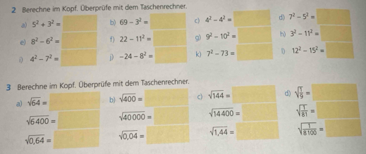 Berechne im Kopf. Überprüfe mit dem Taschenrechner. 
a) 5^2+3^2= b) 69-3^2= c) 4^2-4^2= d) 7^2-5^2=□
e) 8^2-6^2= □  f) 22-11^2= g) 9^2-10^2= □  h) 3^2-11^2=□ frac □  
i) 4^2-7^2= D -24-8^2= k) 7^2-73= W_ 1 12^2-15^2=□
3 Berechne im Kopf. Überprüfe mit dem Taschenrechner. 
d) 
a) sqrt(64)= b) sqrt(400)= c) sqrt(144)=□ □  sqrt(frac 1)9=
sqrt(6400)= sqrt(40000)= sqrt(14400)= frac 1/2 sqrt(frac 1)81= □ 
sqrt(0,64)= sqrt(0,04)= □  sqrt(1,44)= □  sqrt(frac 1)8100=