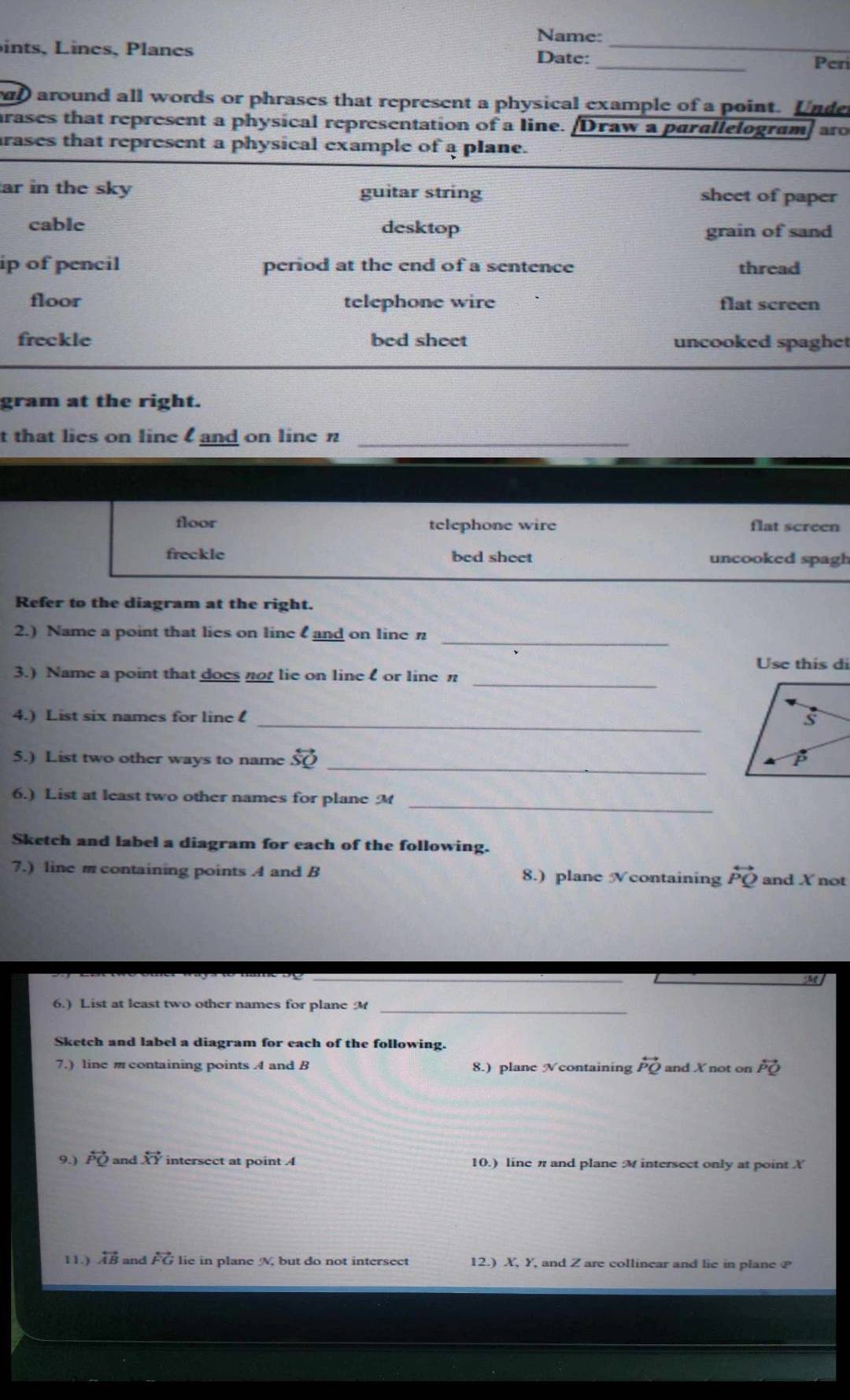 Name:
_
ints, Lines, Planes
_
Date:
Perí
d around all words or phrases that represent a physical example of a point. Under
arases that represent a physical representation of a line. Draw a parallelogram) aro
rases that represent a physical example of a plane.
ar in the sky guitar string sheet of paper
cable desktop grain of sand
ip of pencil period at the end of a sentence thread
floor telephone wire flat screen
freckle bed sheet uncooked spaghet
gram at the right.
t that lies on line and on line n _
floor telephone wire flat screen
freckle bed sheet uncooked spagh
Refer to the diagram at the right.
2.) Name a point that lies on line and on line n _
Use this di
3.) Name a point that does not lie on linel or line n _
4.) List six names for line _
_
5.) List two other ways to name overleftrightarrow SQ
_
6.) List at least two other names for plane M
Sketch and label a diagram for each of the following.
7.) line m containing points A and B 8.) plane Ncontaining overleftrightarrow PQ and X not
_
6.) List at least two other names for plane M _
Sketch and label a diagram for each of the following.
7.) line m containing points A and B 8.) plane Vcontaining overleftrightarrow PQ and X not on overleftrightarrow PQ
9.) overleftrightarrow PQ and overleftrightarrow XY intersect at point 4 10.) line π and plane M intersect only at point X
11.) overleftrightarrow AB and overleftrightarrow FG lie in plane A, but do not intersect 12.) X, Y, and Z are collinear and lie in plane P