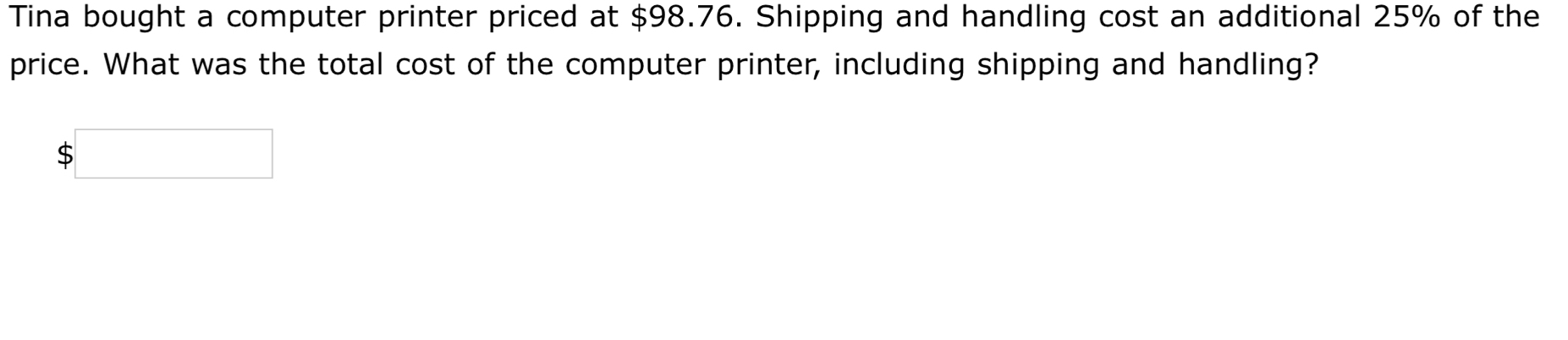 Tina bought a computer printer priced at $98.76. Shipping and handling cost an additional 25% of the 
price. What was the total cost of the computer printer, including shipping and handling?
$□