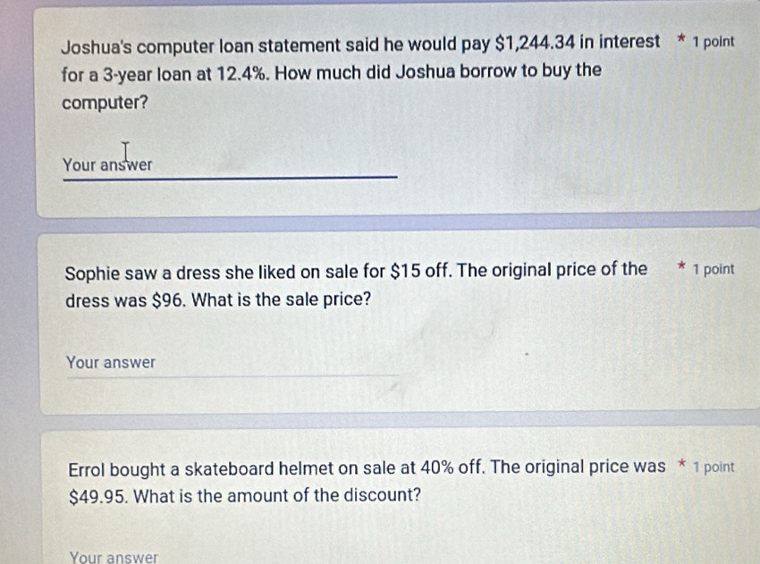 Joshua's computer loan statement said he would pay $1,244.34 in interest * 1 point 
for a 3-year loan at 12.4%. How much did Joshua borrow to buy the 
computer? 
Your answer 
Sophie saw a dress she liked on sale for $15 off. The original price of the * 1 point 
dress was $96. What is the sale price? 
Your answer 
Errol bought a skateboard helmet on sale at 40% off. The original price was * 1 point
$49.95. What is the amount of the discount? 
Your answer