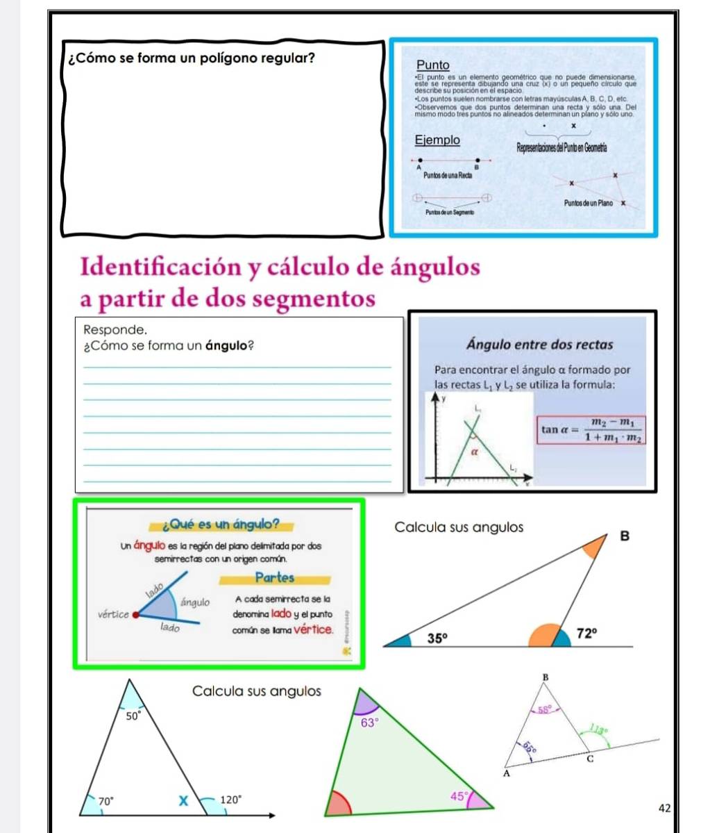 ¿Cómo se forma un polígono regular? Punto
*El punto es un elemento geométrico que no puede dimensionarse
*Los puntos suelen nombrarse con letras mayúsculas A, B, C, D, etc.
*Observemos que dos puntos determinan una recta v sólo una. Del
x
Ejemplo Representaciones del Punto en Geometría
Puntos de una Recta
Puntos de un Plano x
Puntos de un Segmento
Identificación y cálculo de ángulos
a partir de dos segmentos
Responde.
¿Cómo se forma un ángulo? Ángulo entre dos rectas
_
_
Para encontrar el ángulo α formado por
_
las rectas L_1yL_2 se utiliza la formula:
y
_
L
_
_
tan alpha =frac m_2-m_11+m_1· m_2
_
a
_
L;
¿Qué es un ángulo? 
Un ángulo es la región del plano delimitada por dos
semirrectas con un origen común.
Partes
A cada semirrecta se la
denomina lad0 y el punto
común se llama Vértice.
42