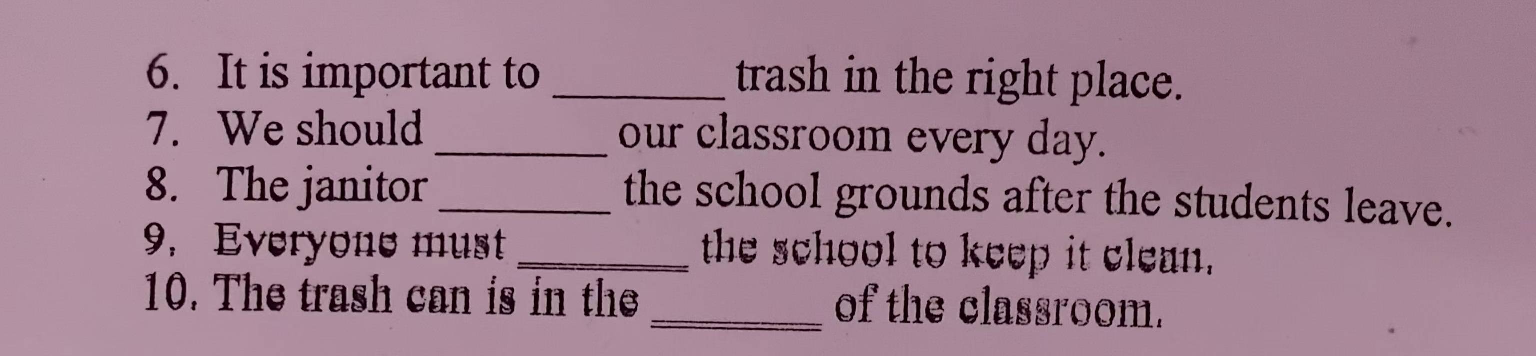 It is important to _trash in the right place. 
7. We should _our classroom every day. 
8. The janitor_ the school grounds after the students leave. 
9. Everyone must the school to keep it clean. 
10. The trash can is in the _of the classroom.