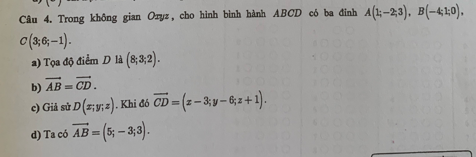 Trong không gian Oxyz, cho hình bình hành ABCD có ba đỉnh A(1;-2;3), B(-4;1;0),
C(3;6;-1).
a) Tọa độ điểm D là (8;3;2).
b) vector AB=vector CD.
c) Giả sử D(x;y;z). Khi đó vector CD=(x-3;y-6;z+1).
d) Ta a có vector AB=(5;-3;3).