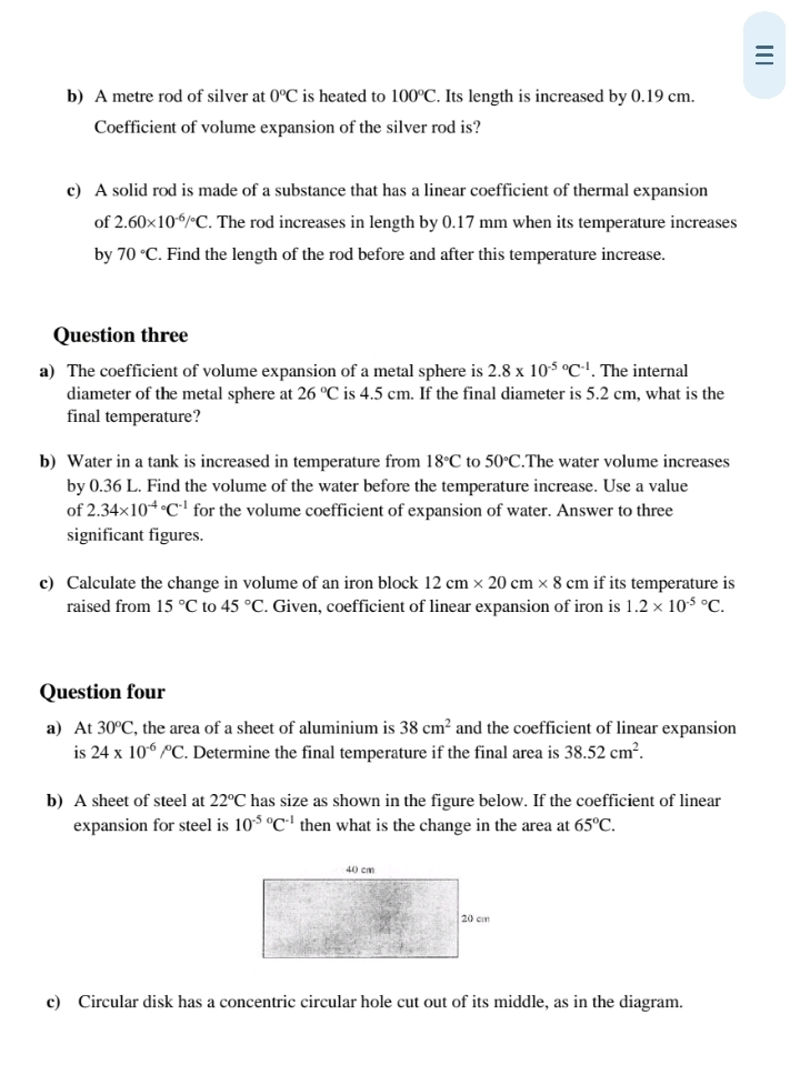 A metre rod of silver at 0°C is heated to 100°C. Its length is increased by 0.19 cm. 
Coefficient of volume expansion of the silver rod is? 
c) A solid rod is made of a substance that has a linear coefficient of thermal expansion 
of 2.60* 10^(-6)/^circ C. The rod increases in length by 0.17 mm when its temperature increases 
by 70°C. Find the length of the rod before and after this temperature increase. 
Question three 
a) The coefficient of volume expansion of a metal sphere is 2.8* 10^((-5)°C^-1). The internal 
diameter of the metal sphere at 26°C is 4.5 cm. If the final diameter is 5.2 cm, what is the 
final temperature? 
b) Water in a tank is increased in temperature from 18°C to 50°C.The water volume increases 
by 0.36 L. Find the volume of the water before the temperature increase. Use a value 
of 2.34* 10^((-4)°C^-1) for the volume coefficient of expansion of water. Answer to three 
significant figures. 
c) Calculate the change in volume of an iron block 12cm* 20cm* 8cm if its temperature is 
raised from 15°C to 45°C. Given, coefficient of linear expansion of iron is 1.2* 10^((-5)°C. 
Question four 
a) At30^circ)C , the area of a sheet of aluminium is 38cm^2 and the coefficient of linear expansion 
is 24* 10^(-6)/^circ C. Determine the final temperature if the final area is 38.52cm^2. 
b) A sheet of steel at 22°C has size as shown in the figure below. If the coefficient of linear 
expansion for steel is 10^((-5)°C^-1) then what is the change in the area at 65°C. 
c) Circular disk has a concentric circular hole cut out of its middle, as in the diagram.