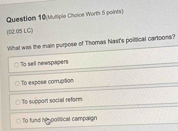 Question 10(Multiple Choice Worth 5 points)
(02.05 LC)
What was the main purpose of Thomas Nast's political cartoons?
To sell newspapers
To expose corruption
To support social reform
To fund himpolitical campaign