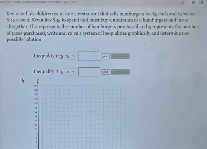 482/25513240/ea8387e93060d66853de8fc8c8c17d01 
Kevin and his children went into a restaurant that sells hamburgers for $5 each and tacos for
$2.50 each. Kevin has $35 to spend and must buy a minimum of 9 hamburgers and tacos 
altogether. If x represents the number of hamburgers purchased and y represents the number 
of tacos purchased, write and solve a system of inequalities graphically and determine one 
possible solution. 
Inequality 1 y≥ * □  , a . 
Inequality 2:y>sqrt(□ ) plost =e nd 
6