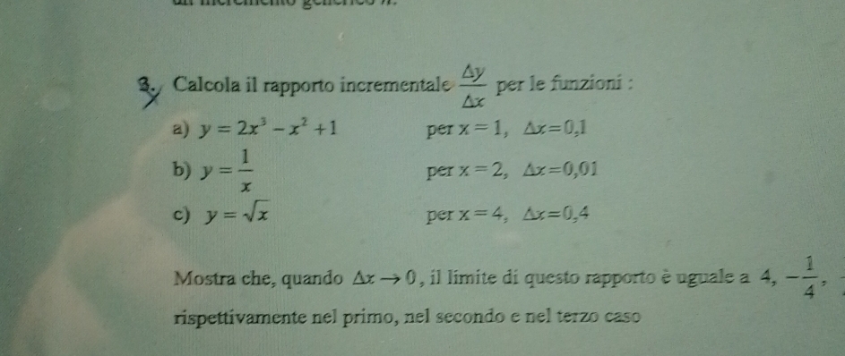 Calcola il rapporto incrementale  △ y/△ x  per le funzioni : 
a) y=2x^3-x^2+1 per x=1, △ x=0,1
b) y= 1/x  per x=2, △ x=0,01
c) y=sqrt(x) per x=4, △ x=0,4
Mostra che, quando △ xto 0 , il limite di questo rapporto è uguale a 4, - 1/4 , 
rispettivamente nel primo, nel secondo e nel terzo caso